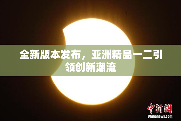 全新版本发布，亚洲精品一二引领创新潮流
