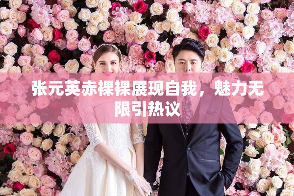 张元英赤裸裸展现自我，魅力无限引热议
