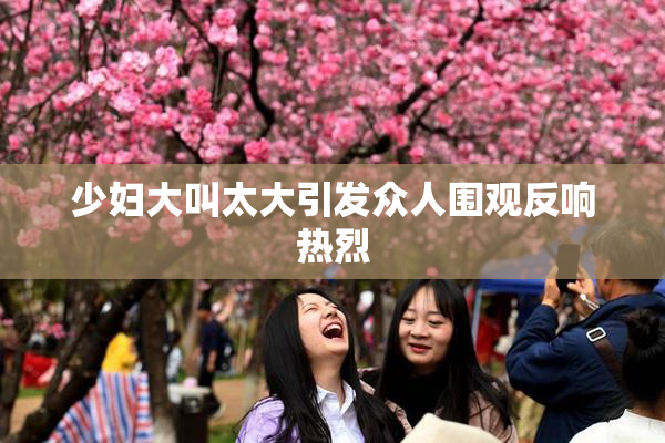 少妇大叫太大引发众人围观反响热烈