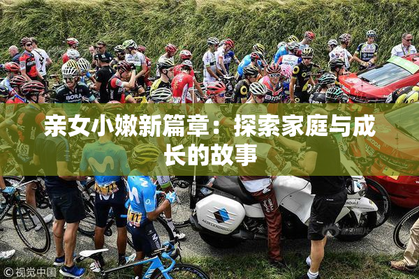 亲女小嫩新篇章：探索家庭与成长的故事