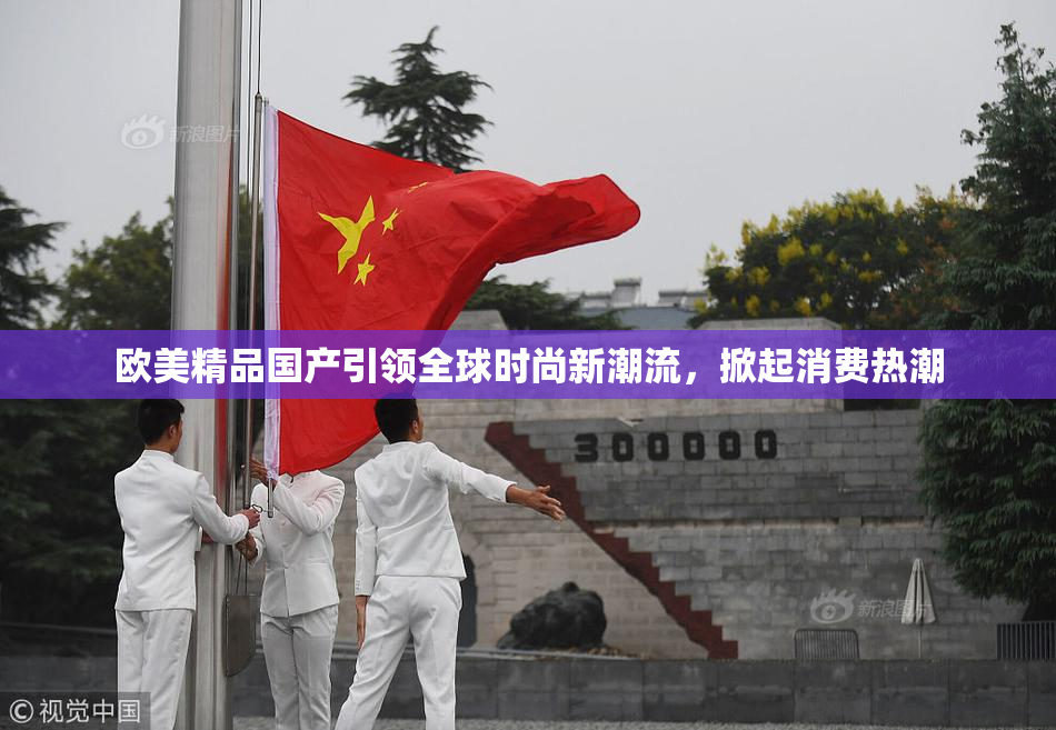 欧美精品国产引领全球时尚新潮流，掀起消费热潮
