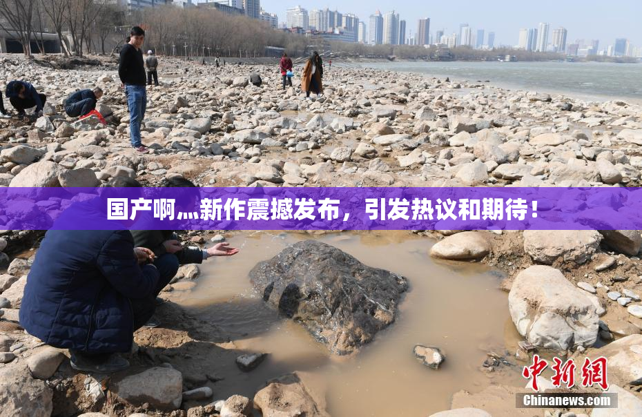 国产啊灬新作震撼发布，引发热议和期待！