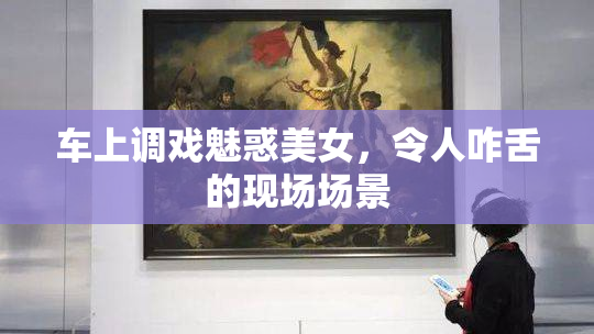 车上调戏魅惑美女，令人咋舌的现场场景