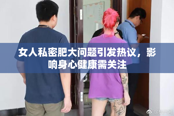 女人私密肥大问题引发热议，影响身心健康需关注