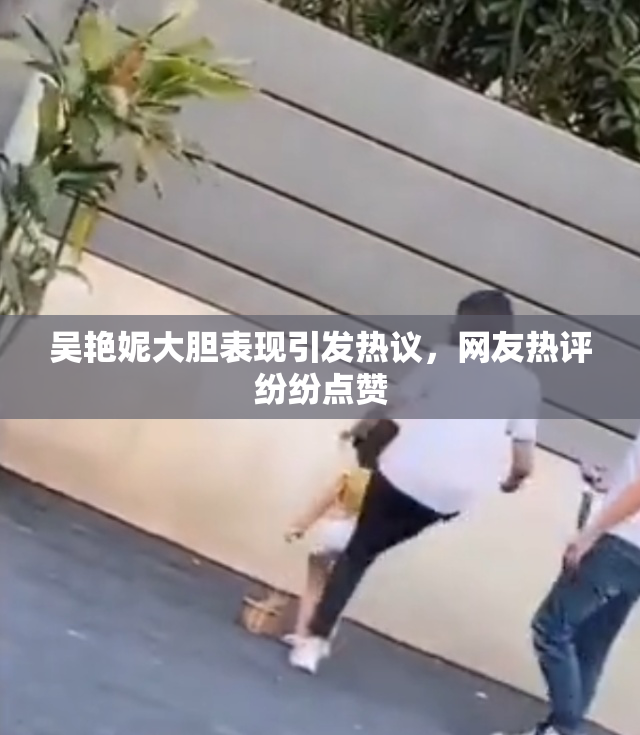 吴艳妮大胆表现引发热议，网友热评纷纷点赞