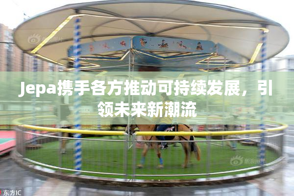 Jepa携手各方推动可持续发展，引领未来新潮流