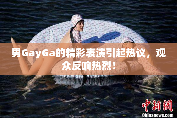 男GayGa的精彩表演引起热议，观众反响热烈！