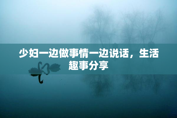 少妇一边做事情一边说话，生活趣事分享