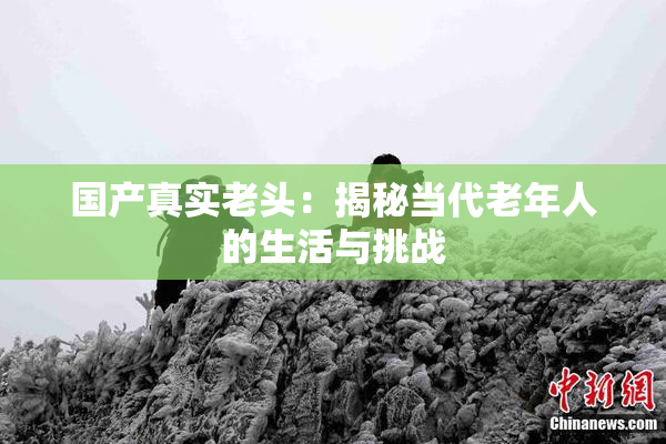 国产真实老头：揭秘当代老年人的生活与挑战