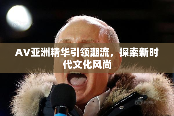 AV亚洲精华引领潮流，探索新时代文化风尚
