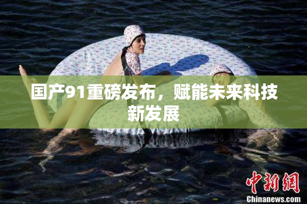 国产91重磅发布，赋能未来科技新发展