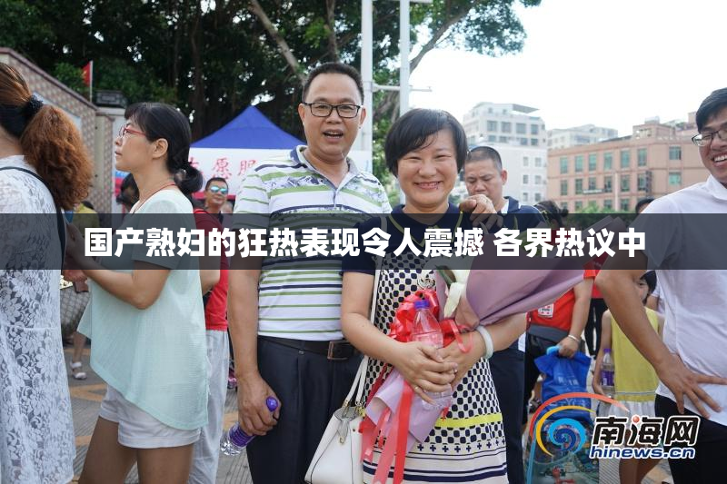 国产熟妇的狂热表现令人震撼 各界热议中