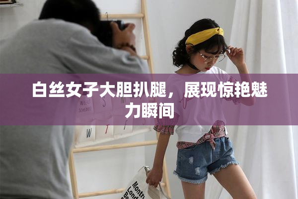 白丝女子大胆扒腿，展现惊艳魅力瞬间
