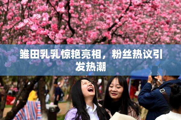 雏田乳乳惊艳亮相，粉丝热议引发热潮