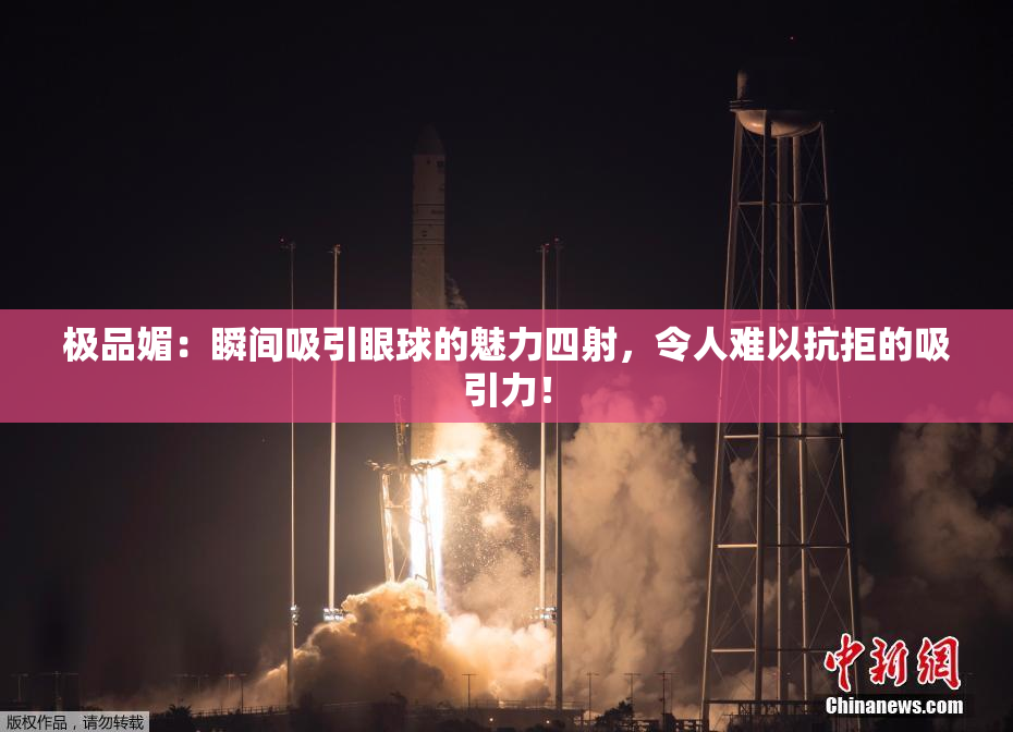极品媚：瞬间吸引眼球的魅力四射，令人难以抗拒的吸引力！