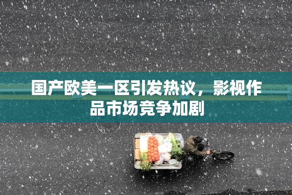 国产欧美一区引发热议，影视作品市场竞争加剧