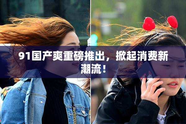91国产爽重磅推出，掀起消费新潮流！