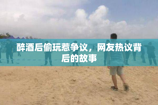醉酒后偷玩惹争议，网友热议背后的故事
