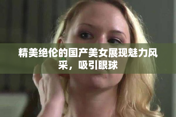 精美绝伦的国产美女展现魅力风采，吸引眼球