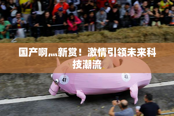 国产啊灬新赏！激情引领未来科技潮流