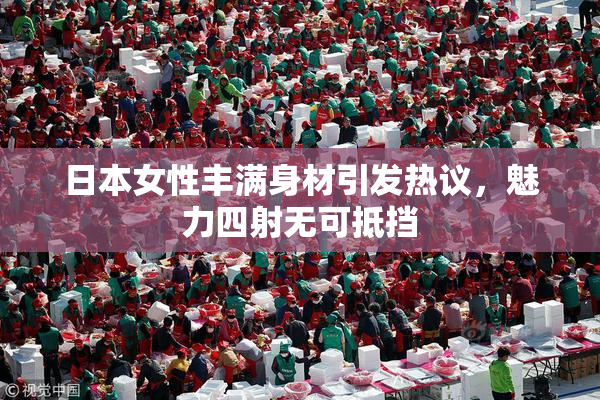 日本女性丰满身材引发热议，魅力四射无可抵挡
