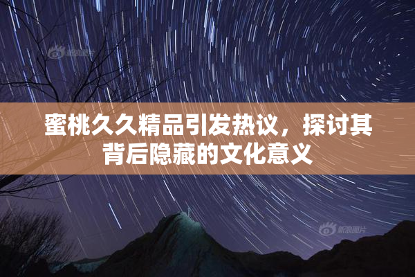 蜜桃久久精品引发热议，探讨其背后隐藏的文化意义