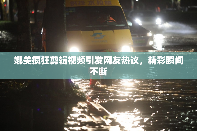 娜美疯狂剪辑视频引发网友热议，精彩瞬间不断