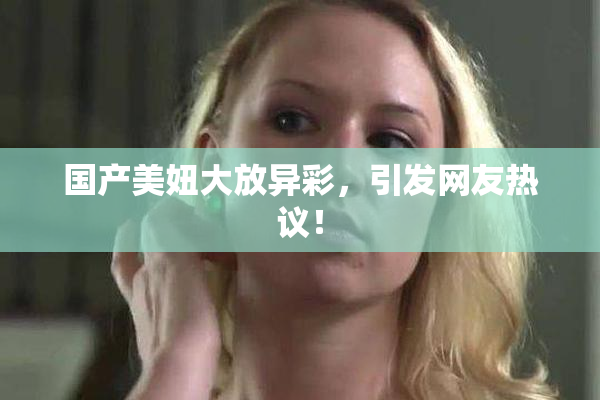 国产美妞大放异彩，引发网友热议！