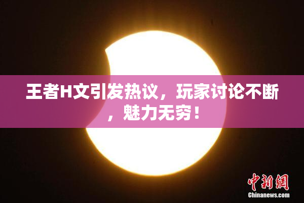 王者H文引发热议，玩家讨论不断，魅力无穷！