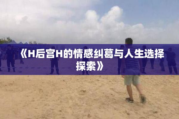 《H后宫H的情感纠葛与人生选择探索》