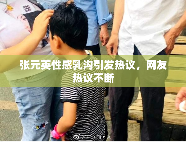 张元英性感乳沟引发热议，网友热议不断