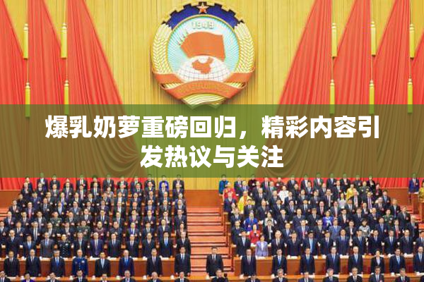 爆乳奶萝重磅回归，精彩内容引发热议与关注