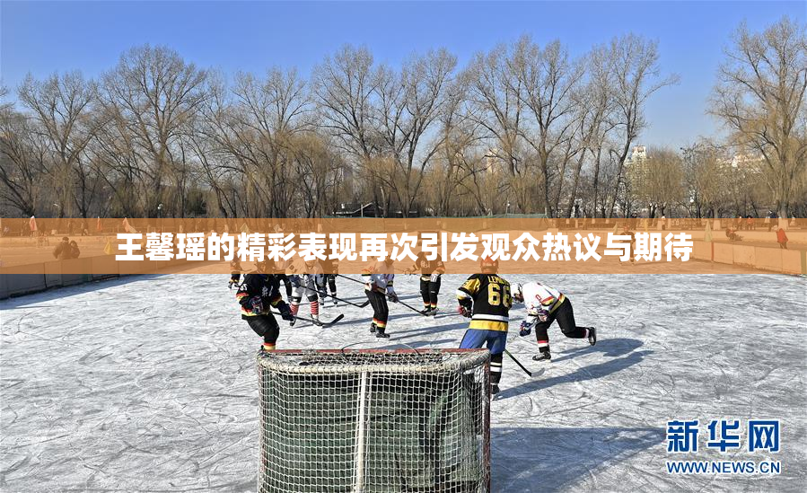 王馨瑶的精彩表现再次引发观众热议与期待