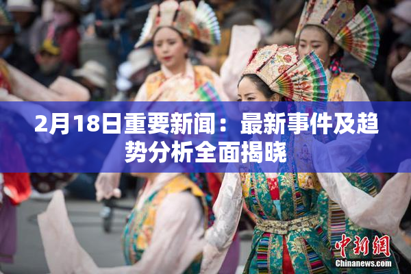 2月18日重要新闻：最新事件及趋势分析全面揭晓
