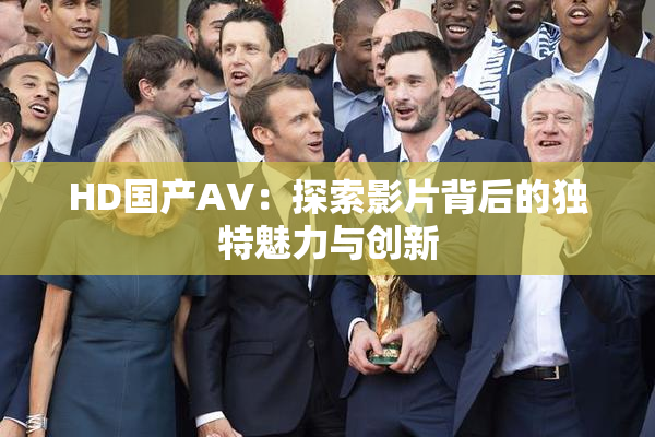 HD国产AV：探索影片背后的独特魅力与创新