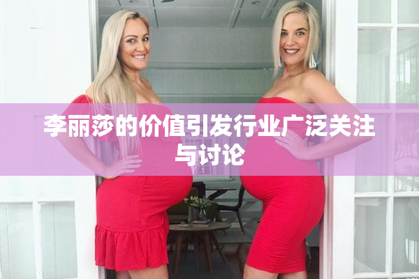 李丽莎的价值引发行业广泛关注与讨论