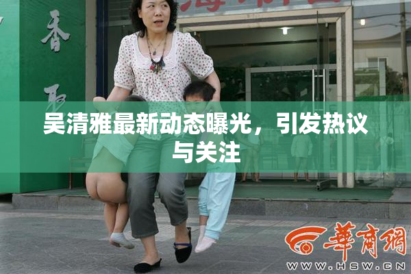 吴清雅最新动态曝光，引发热议与关注