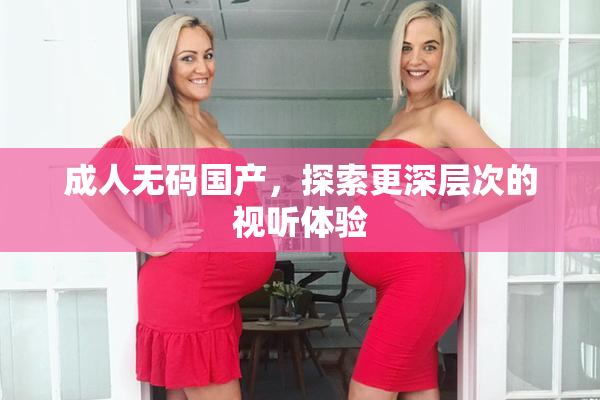 成人无码国产，探索更深层次的视听体验