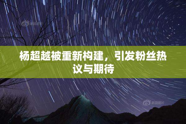 杨超越被重新构建，引发粉丝热议与期待