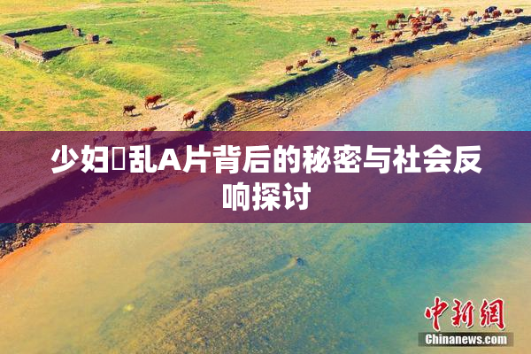 少妇婬乱A片背后的秘密与社会反响探讨
