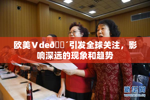 欧美Ⅴde🔴引发全球关注，影响深远的现象和趋势
