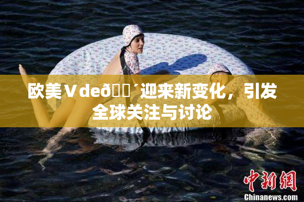 欧美Ⅴde🔴迎来新变化，引发全球关注与讨论