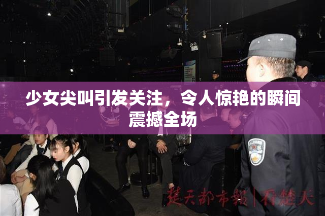 少女尖叫引发关注，令人惊艳的瞬间震撼全场