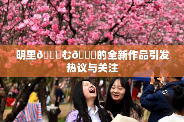 明里😚む🍍的全新作品引发热议与关注