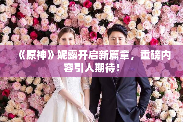 《原神》妮露开启新篇章，重磅内容引人期待！