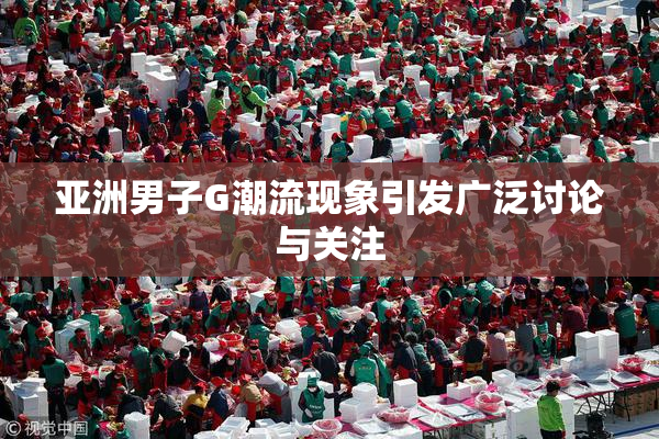 亚洲男子G潮流现象引发广泛讨论与关注