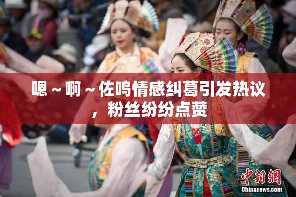 嗯～啊～佐鸣情感纠葛引发热议，粉丝纷纷点赞