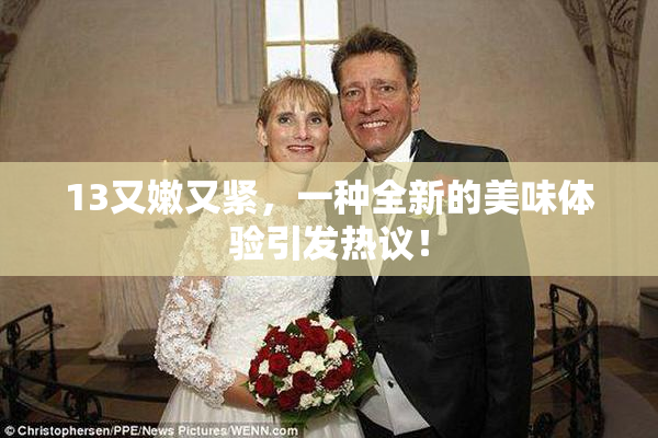 13又嫩又紧，一种全新的美味体验引发热议！