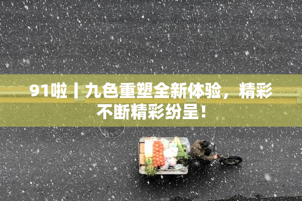 91啦丨九色重塑全新体验，精彩不断精彩纷呈！
