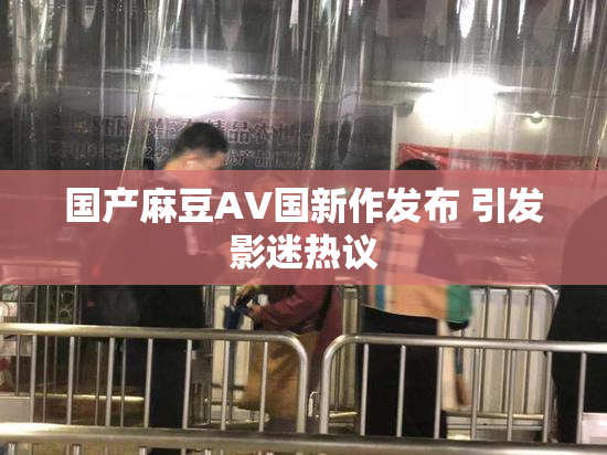 国产麻豆AV国新作发布 引发影迷热议